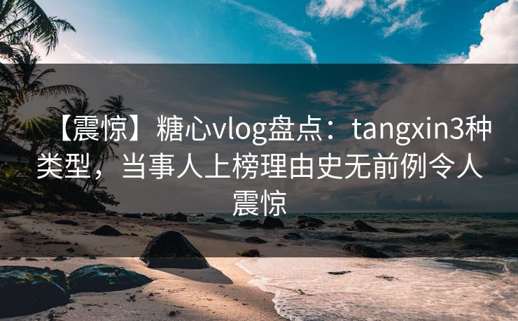 【震惊】糖心vlog盘点：tangxin3种类型，当事人上榜理由史无前例令人震惊