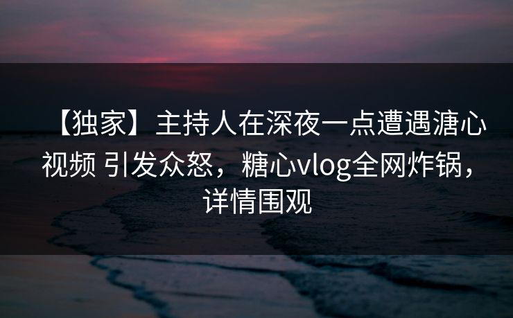 【独家】主持人在深夜一点遭遇溏心视频 引发众怒,糖心vlog全网炸锅,详情围观 【独家】主持人在深夜一点遭遇溏心视频 引发众怒,糖心vlog全网炸锅,详情围观
