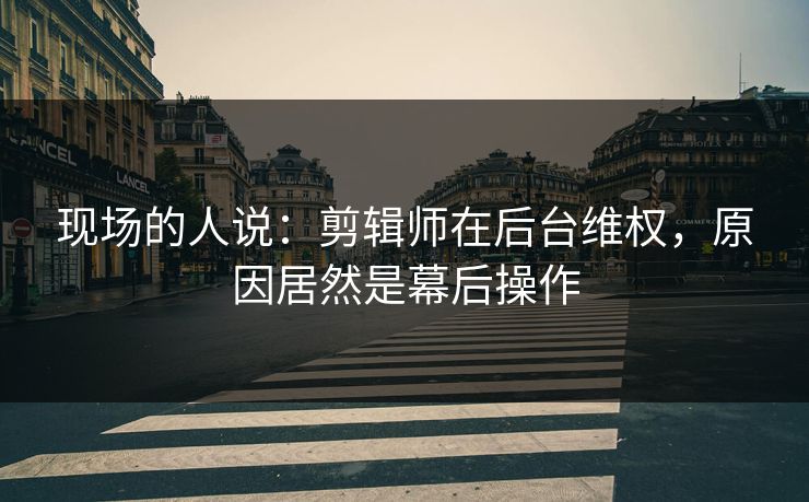 现场的人说：剪辑师在后台维权，原因居然是幕后操作