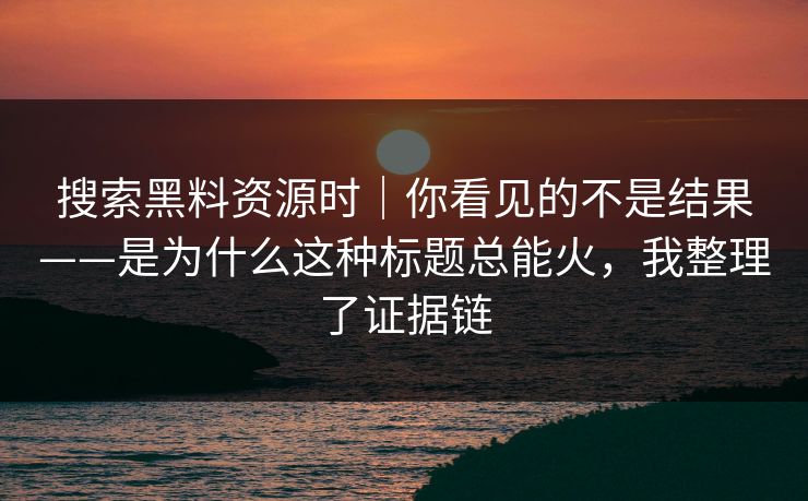 搜索黑料资源时｜你看见的不是结果——是为什么这种标题总能火，我整理了证据链