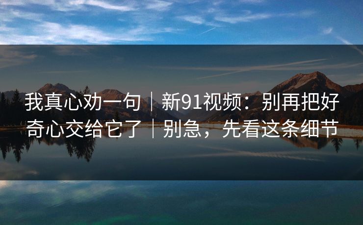 我真心劝一句｜新91视频：别再把好奇心交给它了｜别急，先看这条细节