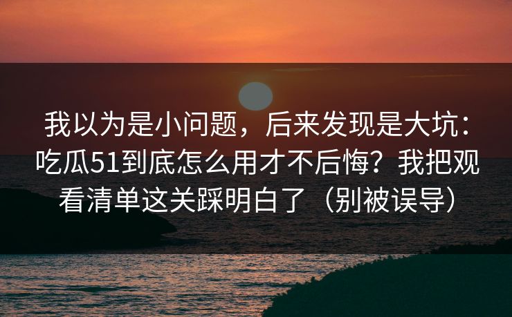 我以为是小问题,后来发现是大坑:吃瓜51到底怎么用才不后悔?我把观看清单这关踩明白了(别被误导) 我以为是小问题,后来发现是大坑:吃瓜51到底怎么用才不后悔?我把观看清单这关踩明白了(别被误导)