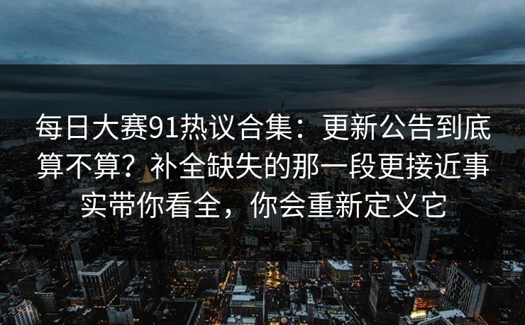 每日大赛91热议合集:更新公告到底算不算?补全缺失的那一段更接近事实带你看全,你会重新定义它 每日大赛91热议合集:更新公告到底算不算?补全缺失的那一段更接近事实带你看全,你会重新定义它