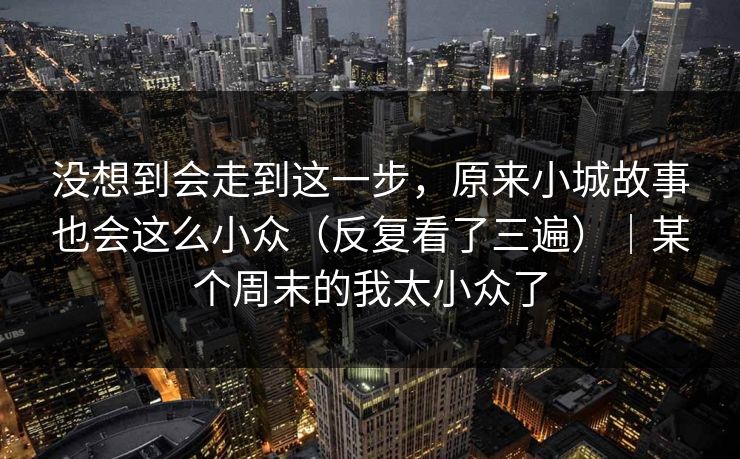 没想到会走到这一步,原来小城故事也会这么小众(反复看了三遍)|某个周末的我太小众了 没想到会走到这一步,原来小城故事也会这么小众(反复看了三遍)|某个周末的我太小众了