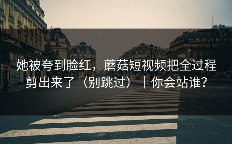 她被夸到脸红，蘑菇短视频把全过程剪出来了（别跳过）｜你会站谁？