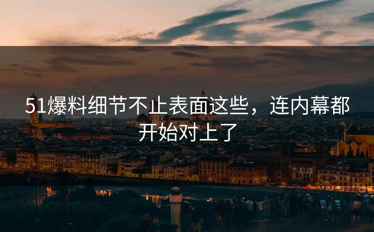 51爆料细节不止表面这些，连内幕都开始对上了