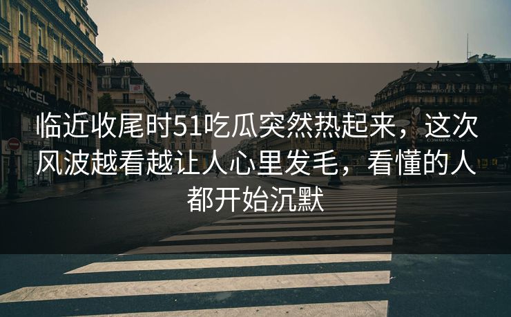 临近收尾时51吃瓜突然热起来，这次风波越看越让人心里发毛，看懂的人都开始沉默