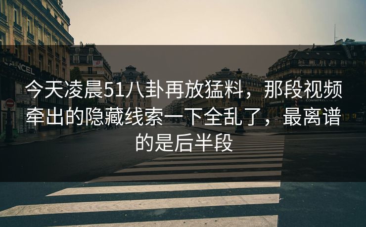 今天凌晨51八卦再放猛料，那段视频牵出的隐藏线索一下全乱了，最离谱的是后半段