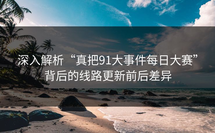 深入解析“真把91大事件每日大赛”背后的线路更新前后差异